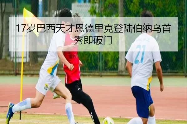 17岁巴西天才恩德里克登陆伯纳乌首秀即破门